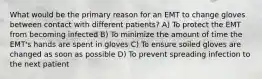 What would be the primary reason for an EMT to change gloves between contact with different patients? A) To protect the EMT from becoming infected B) To minimize the amount of time the EMT's hands are spent in gloves C) To ensure soiled gloves are changed as soon as possible D) To prevent spreading infection to the next patient