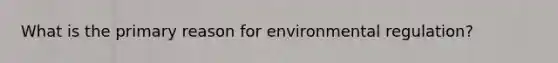 What is the primary reason for environmental regulation?