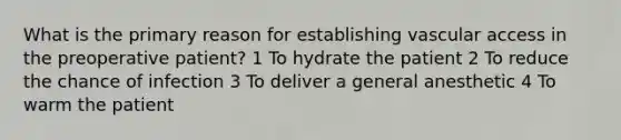 What is the primary reason for establishing vascular access in the preoperative patient? 1 To hydrate the patient 2 To reduce the chance of infection 3 To deliver a general anesthetic 4 To warm the patient