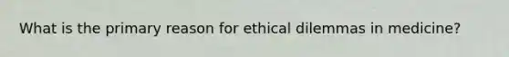 What is the primary reason for ethical dilemmas in medicine?