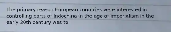 The primary reason European countries were interested in controlling parts of Indochina in the age of imperialism in the early 20th century was to