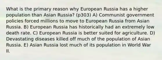 What is the primary reason why European Russia has a higher population than Asian Russia? (p303) A) Communist government policies forced millions to move to European Russia from Asian Russia. B) European Russia has historically had an extremely low death rate. C) European Russia is better suited for agriculture. D) Devastating diseases killed off much of the population of Asian Russia. E) Asian Russia lost much of its population in World War II.