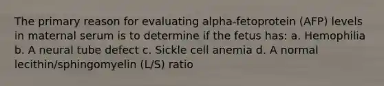 The primary reason for evaluating alpha-fetoprotein (AFP) levels in maternal serum is to determine if the fetus has: a. Hemophilia b. A neural tube defect c. Sickle cell anemia d. A normal lecithin/sphingomyelin (L/S) ratio