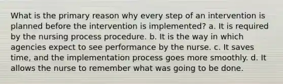 What is the primary reason why every step of an intervention is planned before the intervention is implemented? a. It is required by the nursing process procedure. b. It is the way in which agencies expect to see performance by the nurse. c. It saves time, and the implementation process goes more smoothly. d. It allows the nurse to remember what was going to be done.