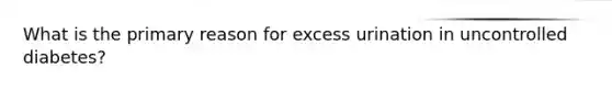What is the primary reason for excess urination in uncontrolled diabetes?