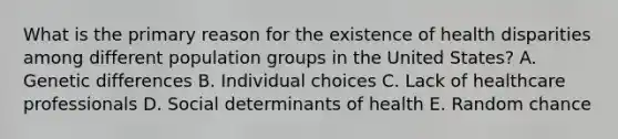 What is the primary reason for the existence of health disparities among different population groups in the United States? A. Genetic differences B. Individual choices C. Lack of healthcare professionals D. Social determinants of health E. Random chance