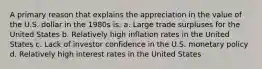 A primary reason that explains the appreciation in the value of the U.S. dollar in the 1980s is: a. Large trade surpluses for the United States b. Relatively high inflation rates in the United States c. Lack of investor confidence in the U.S. monetary policy d. Relatively high interest rates in the United States