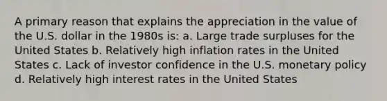 A primary reason that explains the appreciation in the value of the U.S. dollar in the 1980s is: a. Large trade surpluses for the United States b. Relatively high inflation rates in the United States c. Lack of investor confidence in the U.S. monetary policy d. Relatively high interest rates in the United States