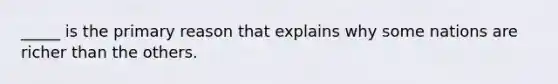 _____ is the primary reason that explains why some nations are richer than the others.