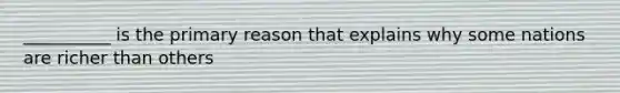 __________ is the primary reason that explains why some nations are richer than others