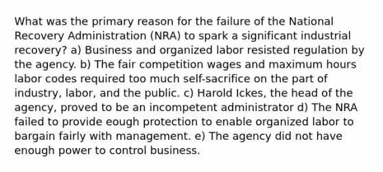 What was the primary reason for the failure of the National Recovery Administration (NRA) to spark a significant industrial recovery? a) Business and organized labor resisted regulation by the agency. b) The fair competition wages and maximum hours labor codes required too much self-sacrifice on the part of industry, labor, and the public. c) Harold Ickes, the head of the agency, proved to be an incompetent administrator d) The NRA failed to provide eough protection to enable organized labor to bargain fairly with management. e) The agency did not have enough power to control business.