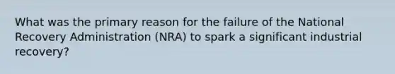 What was the primary reason for the failure of the National Recovery Administration (NRA) to spark a significant industrial recovery?