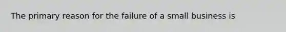 The primary reason for the failure of a small business is