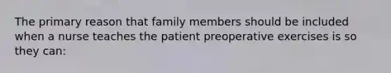 The primary reason that family members should be included when a nurse teaches the patient preoperative exercises is so they can: