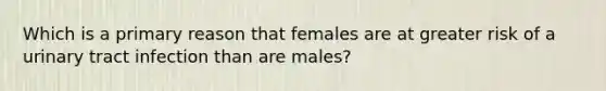 Which is a primary reason that females are at greater risk of a urinary tract infection than are males?