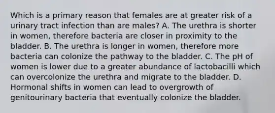 Which is a primary reason that females are at greater risk of a urinary tract infection than are males? A. The urethra is shorter in women, therefore bacteria are closer in proximity to the bladder. B. The urethra is longer in women, therefore more bacteria can colonize the pathway to the bladder. C. The pH of women is lower due to a greater abundance of lactobacilli which can overcolonize the urethra and migrate to the bladder. D. Hormonal shifts in women can lead to overgrowth of genitourinary bacteria that eventually colonize the bladder.