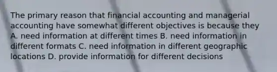 The primary reason that financial accounting and managerial accounting have somewhat different objectives is because they A. need information at different times B. need information in different formats C. need information in different geographic locations D. provide information for different decisions