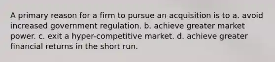 A primary reason for a firm to pursue an acquisition is to a. avoid increased government regulation. b. achieve greater market power. c. exit a hyper-competitive market. d. achieve greater financial returns in the short run.