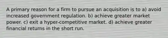 A primary reason for a firm to pursue an acquisition is to a) avoid increased government regulation. b) achieve greater market power. c) exit a hyper-competitive market. d) achieve greater financial returns in the short run.