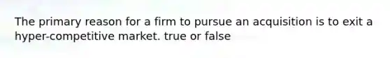 The primary reason for a firm to pursue an acquisition is to exit a hyper-competitive market. true or false