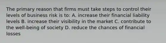 The primary reason that firms must take steps to control their levels of business risk is to: A. increase their financial liability levels B. increase their visibility in the market C. contribute to the well-being of society D. reduce the chances of financial losses