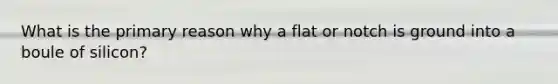 What is the primary reason why a flat or notch is ground into a boule of silicon?