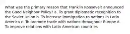 What was the primary reason that Franklin Roosevelt announced the Good Neighbor Policy? a. To grant diplomatic recognition to the Soviet Union b. To increase immigration to nations in Latin America c. To promote trade with nations throughout Europe d. To improve relations with Latin American countries