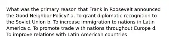 What was the primary reason that Franklin Roosevelt announced the Good Neighbor Policy? a. To grant diplomatic recognition to the Soviet Union b. To increase immigration to nations in Latin America c. To promote trade with nations throughout Europe d. To improve relations with Latin American countries