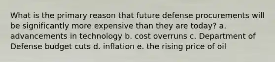 What is the primary reason that future defense procurements will be significantly more expensive than they are today? a. advancements in technology b. cost overruns c. Department of Defense budget cuts d. inflation e. the rising price of oil