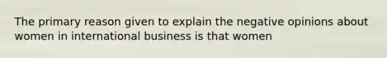 The primary reason given to explain the negative opinions about women in international business is that women