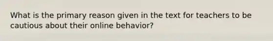 What is the primary reason given in the text for teachers to be cautious about their online behavior?