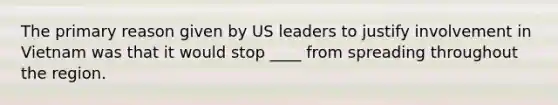 The primary reason given by US leaders to justify involvement in Vietnam was that it would stop ____ from spreading throughout the region.