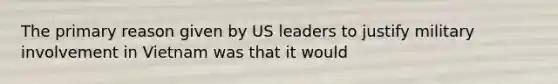 The primary reason given by US leaders to justify military involvement in Vietnam was that it would