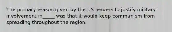 The primary reason given by the US leaders to justify military involvement in_____ was that it would keep communism from spreading throughout the region.