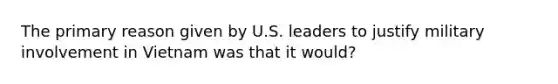 The primary reason given by U.S. leaders to justify military involvement in Vietnam was that it would?