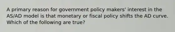 A primary reason for government policy makers' interest in the AS/AD model is that monetary or <a href='https://www.questionai.com/knowledge/kPTgdbKdvz-fiscal-policy' class='anchor-knowledge'>fiscal policy</a> shifts the AD curve. Which of the following are true?