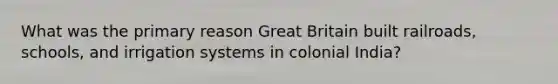 What was the primary reason Great Britain built railroads, schools, and irrigation systems in colonial India?