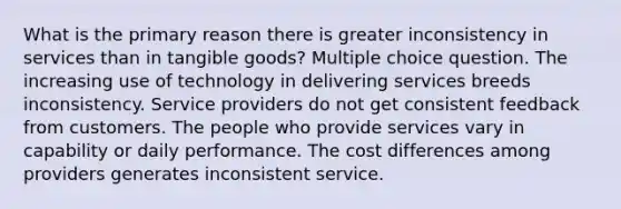 What is the primary reason there is greater inconsistency in services than in tangible goods? Multiple choice question. The increasing use of technology in delivering services breeds inconsistency. Service providers do not get consistent feedback from customers. The people who provide services vary in capability or daily performance. The cost differences among providers generates inconsistent service.