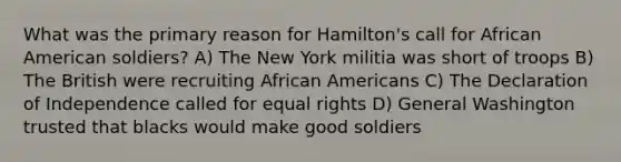 What was the primary reason for Hamilton's call for African American soldiers? A) The New York militia was short of troops B) The British were recruiting African Americans C) The Declaration of Independence called for equal rights D) General Washington trusted that blacks would make good soldiers