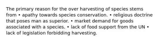 The primary reason for the over harvesting of species stems from • apathy towards species conservation. • religious doctrine that poses man as superior. • market demand for goods associated with a species. • lack of food support from the UN • lack of legislation forbidding harvesting.