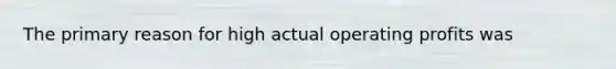 The primary reason for high actual operating profits was