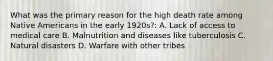 What was the primary reason for the high death rate among Native Americans in the early 1920s?: A. Lack of access to medical care B. Malnutrition and diseases like tuberculosis C. Natural disasters D. Warfare with other tribes