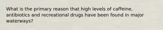 What is the primary reason that high levels of caffeine, antibiotics and recreational drugs have been found in major waterways?