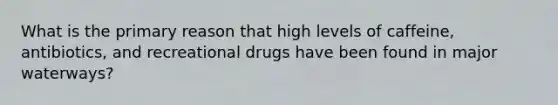 What is the primary reason that high levels of caffeine, antibiotics, and recreational drugs have been found in major waterways?