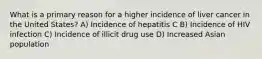 What is a primary reason for a higher incidence of liver cancer in the United States? A) Incidence of hepatitis C B) Incidence of HIV infection C) Incidence of illicit drug use D) Increased Asian population