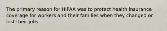 The primary reason for HIPAA was to protect health insurance coverage for workers and their families when they changed or lost their jobs.