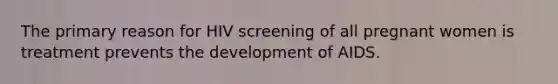 The primary reason for HIV screening of all pregnant women is treatment prevents the development of AIDS.