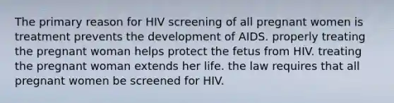 The primary reason for HIV screening of all pregnant women is treatment prevents the development of AIDS. properly treating the pregnant woman helps protect the fetus from HIV. treating the pregnant woman extends her life. the law requires that all pregnant women be screened for HIV.