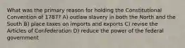 What was the primary reason for holding the Constitutional Convention of 1787? A) outlaw slavery in both the North and the South B) place taxes on imports and exports C) revise the Articles of Confederation D) reduce the power of the federal government