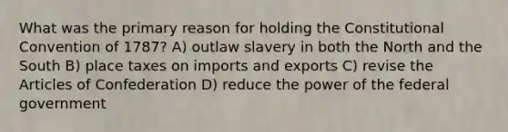 What was the primary reason for holding the Constitutional Convention of 1787? A) outlaw slavery in both the North and the South B) place taxes on imports and exports C) revise the Articles of Confederation D) reduce the power of the federal government